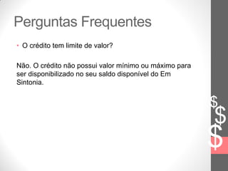 $
$
$
Perguntas Frequentes
• O crédito tem limite de valor?
Não. O crédito não possui valor mínimo ou máximo para
ser disponibilizado no seu saldo disponível do Em
Sintonia.
 