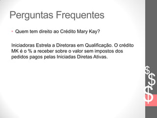 $
$
$
Perguntas Frequentes
• Quem tem direito ao Crédito Mary Kay?
Iniciadoras Estrela a Diretoras em Qualificação. O crédito
MK é o % a receber sobre o valor sem impostos dos
pedidos pagos pelas Iniciadas Diretas Ativas.
 