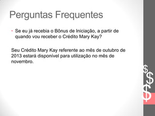 $
$
$
Perguntas Frequentes
• Se eu já recebia o Bônus de Iniciação, a partir de
quando vou receber o Crédito Mary Kay?
Seu Crédito Mary Kay referente ao mês de outubro de
2013 estará disponível para utilização no mês de
novembro.
 