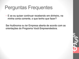 $
$
$
Perguntas Frequentes
• E se eu quiser continuar recebendo em dinheiro, na
minha conta corrente, o que tenho que fazer?
Ser Autônoma ou ter Empresa aberta de acordo com as
orientações do Programa Você Empreendedora.
 