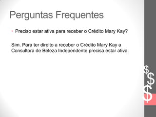 $
$
$
Perguntas Frequentes
• Preciso estar ativa para receber o Crédito Mary Kay?
Sim. Para ter direito a receber o Crédito Mary Kay a
Consultora de Beleza Independente precisa estar ativa.
 