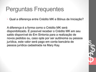 $
$
$
Perguntas Frequentes
• Qual a diferença entre Crédito MK e Bônus de Iniciação?
A diferença é a forma como o Crédito MK será
disponibilizado. É possível receber o Crédito MK em seu
saldo disponível do Em Sintonia para a realização de
novos pedidos ou, caso opte por ser autônoma ou pessoa
jurídica, este valor será pago em conta bancária de
pessoa jurídica cadastrada na Mary Kay.
 