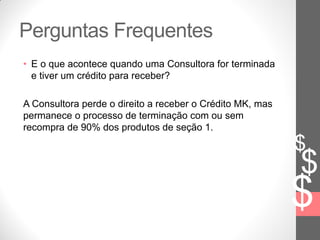 $
$
$
Perguntas Frequentes
• E o que acontece quando uma Consultora for terminada
e tiver um crédito para receber?
A Consultora perde o direito a receber o Crédito MK, mas
permanece o processo de terminação com ou sem
recompra de 90% dos produtos de seção 1.
 