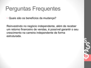 $
$
$
Perguntas Frequentes
• Quais são os benefícios da mudança?
Reinvestindo no negócio independente, além de receber
um retorno financeiro de vendas, é possível garantir o seu
crescimento na carreira independente de forma
estruturada.
 