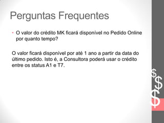 $
$
$
Perguntas Frequentes
• O valor do crédito MK ficará disponível no Pedido Online
por quanto tempo?
O valor ficará disponível por até 1 ano a partir da data do
último pedido. Isto é, a Consultora poderá usar o crédito
entre os status A1 e T7.
 