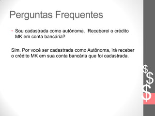 $
$
$
Perguntas Frequentes
• Sou cadastrada como autônoma. Receberei o crédito
MK em conta bancária?
Sim. Por você ser cadastrada como Autônoma, irá receber
o crédito MK em sua conta bancária que foi cadastrada.
 