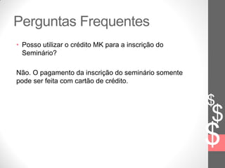 $
$
$
Perguntas Frequentes
• Posso utilizar o crédito MK para a inscrição do
Seminário?
Não. O pagamento da inscrição do seminário somente
pode ser feita com cartão de crédito.
 
