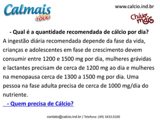 - Qual é a quantidade recomendada de cálcio por dia?
A ingestão diária recomendada depende da fase da vida,
crianças e adolescentes em fase de crescimento devem
consumir entre 1200 e 1500 mg por dia, mulheres grávidas
e lactantes precisam de cerca de 1200 mg ao dia e mulheres
na menopausa cerca de 1300 a 1500 mg por dia. Uma
pessoa na fase adulta precisa de cerca de 1000 mg/dia do
nutriente.
- Quem precisa de Cálcio?
contato@calcio.ind.br / Telefone: (49) 3433.0100
www.calcio.ind.br
 