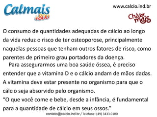O consumo de quantidades adequadas de cálcio ao longo
da vida reduz o risco de ter osteoporose, principalmente
naquelas pessoas que tenham outros fatores de risco, como
parentes de primeiro grau portadores da doença.
Para assegurarmos uma boa saúde óssea, é preciso
entender que a vitamina D e o cálcio andam de mãos dadas.
A vitamina deve estar presente no organismo para que o
cálcio seja absorvido pelo organismo.
“O que você come e bebe, desde a infância, é fundamental
para a quantidade de cálcio em seus ossos.”
contato@calcio.ind.br / Telefone: (49) 3433.0100
www.calcio.ind.br
 