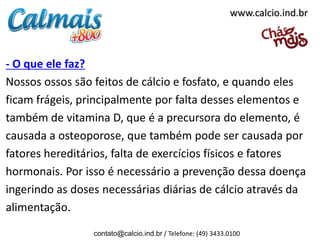 - O que ele faz?
Nossos ossos são feitos de cálcio e fosfato, e quando eles
ficam frágeis, principalmente por falta desses elementos e
também de vitamina D, que é a precursora do elemento, é
causada a osteoporose, que também pode ser causada por
fatores hereditários, falta de exercícios físicos e fatores
hormonais. Por isso é necessário a prevenção dessa doença
ingerindo as doses necessárias diárias de cálcio através da
alimentação.
contato@calcio.ind.br / Telefone: (49) 3433.0100
www.calcio.ind.br
 