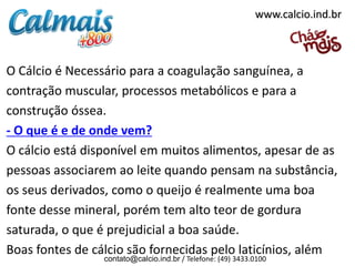 O Cálcio é Necessário para a coagulação sanguínea, a
contração muscular, processos metabólicos e para a
construção óssea.
- O que é e de onde vem?
O cálcio está disponível em muitos alimentos, apesar de as
pessoas associarem ao leite quando pensam na substância,
os seus derivados, como o queijo é realmente uma boa
fonte desse mineral, porém tem alto teor de gordura
saturada, o que é prejudicial a boa saúde.
Boas fontes de cálcio são fornecidas pelo laticínios, além
contato@calcio.ind.br / Telefone: (49) 3433.0100
www.calcio.ind.br
 