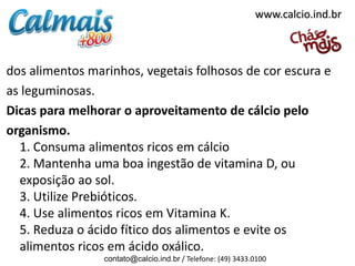 dos alimentos marinhos, vegetais folhosos de cor escura e
as leguminosas.
Dicas para melhorar o aproveitamento de cálcio pelo
organismo.
1. Consuma alimentos ricos em cálcio
2. Mantenha uma boa ingestão de vitamina D, ou
exposição ao sol.
3. Utilize Prebióticos.
4. Use alimentos ricos em Vitamina K.
5. Reduza o ácido fítico dos alimentos e evite os
alimentos ricos em ácido oxálico.
contato@calcio.ind.br / Telefone: (49) 3433.0100
www.calcio.ind.br
 