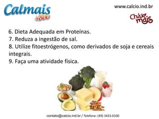 6. Dieta Adequada em Proteínas.
7. Reduza a ingestão de sal.
8. Utilize fitoestrógenos, como derivados de soja e cereais
integrais.
9. Faça uma atividade física.
contato@calcio.ind.br / Telefone: (49) 3433.0100
www.calcio.ind.br
 