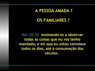 A PESSOA AMADA ? OS FAMILIARES ? Mat 28:20   ensinando-os a observar todas as coisas que eu vos tenho mandado; e eis que eu estou  convosco  todos os dias, até a consumação dos séculos.  