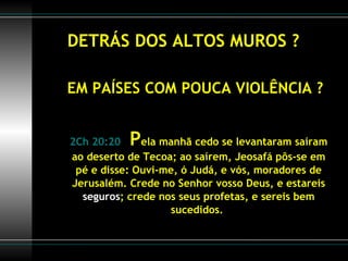 DETRÁS DOS ALTOS MUROS ? EM PAÍSES COM POUCA VIOLÊNCIA ? 2Ch 20:20   P ela manhã cedo se levantaram saíram ao deserto de Tecoa; ao saírem, Jeosafá pôs-se em pé e disse: Ouvi-me, ó Judá, e vós, moradores de Jerusalém. Crede no Senhor vosso Deus, e estareis  seguros ; crede nos seus profetas, e sereis bem sucedidos.  