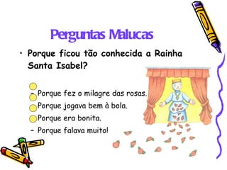 Perguntas Malucas Porque ficou tão conhecida a Rainha Santa Isabel? Porque fez o milagre das rosas. Porque jogava bem à bola. Porque era bonita. Porque falava muito! 