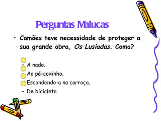 Perguntas Malucas Camões teve necessidade de proteger a sua grande obra,  Os Lusíadas . Como? A nado. Ao pé-coxinho. Escondendo-a na carroça. De bicicleta. 