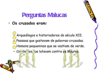 Perguntas Malucas Os cruzados eram: Arqueólogos e historiadores do século XII. Pessoas que gostavam de palavras-cruzadas. Homens pequeninos que se vestiam de verde. Cavaleiros que lutavam contra os Mouros. 