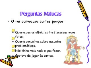 Perguntas Malucas O rei convocava cortes porque: Queria que os alfaiates lhe fizessem novos fatos. Queria concelhos sobre assuntos problemáticos. Não tinha mais nada o que fazer. Gostava de jogar às cartas. 