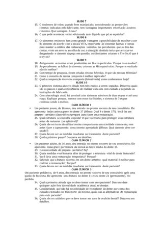 SLIDE 7 
15. O ionômero de vidro, quando bem manipulado, considerando as proporções 
corretas indicadas pelo fabricante, tem vantagens importantes em relação à outros 
cimentos. Que vantagem é essa? 
16. O que pode acontecer se for adicionado mais líquido que pó ao espatular? 
SLIDE 8 
17. Os cimentos resinosos tem como grande vantagem a possibilidade de escolher a cor 
do cimento de acordo com a escala VITA, importante ao cimentar facetas e coroas 
para manter a estética das restaurações indiretas. Ao perceberem que no fim das 
contas, visto um erro na escolha da cor, o cirurgião dentista teria que arriscar-se 
desgastando o cimento da peça em questão, os fabricantes criaram o Try-On. O que é 
o try-on? 
SLIDE 9 
18. Antigamente as resinas eram produzidas em Macro-partículas. Porque isso mudou? 
19. Ao perceberem as falhas do cimento, criaram as Micropartículas. Porque o resultado 
não foi melhor? 
20. Com tempo de pesquisa, foram criadas resinas híbridas. O que são resinas Híbridas? 
21. Como o conceito de resina composta é melhor explicado? 
22. Qual a composição da resina composta (fotoativada) como conhecemos hoje? 
SLIDE 10 
23. O primeiro sistema adesivo criado tem três etapas a serem seguidas. Descreva quais 
são os passos e qual a importância de realizar cada um com cuidado e seguindo as 
instruções do fabricante. 
24. Com a tecnologia atual, foi possível criar sistemas adesivos de duas etapas e até uma 
etapa. Explique porque, mesmo com essas facilidades, o sistema de 3 etapas 
continua sendo o melhor. 
CASO CLÍNICO 1 
• Um paciente jovem, de 16 anos, deu entrada no pronto socorro de seu consultório. Ele 
apresenta lesão cariosa grave no dente 37 (Bônus: Qual é o dente 37?). Você faz um 
preparo cavitário classe III e se prepara para fazer uma restauração. 
25. Qual estrutura se encontra exposta? O que você faria para proteger esta estrutura 
antes de restaurar (se aplicável)? 
26. Quais são os riscos de utilizar resina composta em uma cavidade como essa, sem 
antes fazer o capeamento com cimento apropriado (Bônus: Qual cimento deve ser 
usado?) 
27. Quais devem ser as medidas imediatas no tratamento deste paciente? 
28. Qual o próximo passo? Descreva em detalhes. 
CASO CLÍNICO 2 
• Um paciente adulto, de 36 anos, deu entrada no pronto socorro de seu consultório. Ele 
apresenta lesão grave por fratura da incisal ao terço médio do dente 11. 
29. Há necessidade de preparo cavitário? Pq? 
30. Quais medidas você tomaria afim de proteger a estrutura vital do dente fraturado? 
31. Você faria uma restauração temporária? Porque? 
32. Sabendo que a fratura ocorreu em um dente anterior, qual material é melhor para 
realizar a restauração? Porque? 
33. Quais devem ser as medidas imediatas no tratamento deste paciente? 
CASO CLÍNICO 3 
Um paciente pediátrico, de 9 anos, deu entrada no pronto socorro de seu consultório após uma 
queda de bicicleta. Ele apresenta uma fratura no dente 11 e seu dente 21 (permanente), foi 
perdido. 
34. Qual a primeira atitude que se deve tomar com esse paciente? Desconsidere 
qualquer ação fora da realidade acadêmica atual, se desejar. 
35. Considerando que não há possibilidade de reimplante do dente por conta dos 
cuidados tomados no transporte do mesmo, quais são as alternativas de restauração 
para este paciente? 
36. Quais são os cuidados que se deve tomar em caso de avulsão dental? Descreva em 
detalhes. 
