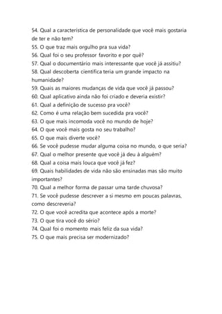 54. Qual a característica de personalidade que você mais gostaria
de ter e não tem?
55. O que traz mais orgulho pra sua vida?
56. Qual foi o seu professor favorito e por quê?
57. Qual o documentário mais interessante que você já assitiu?
58. Qual descoberta científica teria um grande impacto na
humanidade?
59. Quais as maiores mudanças de vida que você já passou?
60. Qual aplicativo ainda não foi criado e deveria existir?
61. Qual a definição de sucesso pra você?
62. Como é uma relação bem sucedida pra você?
63. O que mais incomoda você no mundo de hoje?
64. O que você mais gosta no seu trabalho?
65. O que mais diverte você?
66. Se você pudesse mudar alguma coisa no mundo, o que seria?
67. Qual o melhor presente que você já deu à alguém?
68. Qual a coisa mais louca que você já fez?
69. Quais habilidades de vida não são ensinadas mas são muito
importantes?
70. Qual a melhor forma de passar uma tarde chuvosa?
71. Se você pudesse descrever a si mesmo em poucas palavras,
como descreveria?
72. O que você acredita que acontece após a morte?
73. O que tira você do sério?
74. Qual foi o momento mais feliz da sua vida?
75. O que mais precisa ser modernizado?
 