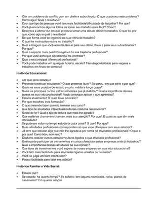 • Cite um problema de conflito com um chefe e subordinado. O que ocasionou este problema?
Como agiu? Qual o resultado?
• Com que tipo de pessoas você tem mais facilidade/dificuldade de trabalhar? Por que?
• Você já encontrou alguma forma de tornar seu trabalho mais fácil? Como?
• Descreva a última vez em que precisou tomar uma atitude difícil no trabalho. O que foi, por
que, como agiu e qual o resultado?
• De que forma você se organiza na sua rotina de trabalho?
• O que lhe motiva/desmotiva no trabalho?
• Qual a imagem que você acredita deixar para seu último chefe e para seus subordinados?
Por que?
• Qual o aspecto mais positivo/negativo da sua trajetória profissional?
• Por que você acha que deveríamos lhe contratar?
• Qual o seu principal diferencial profissional?
• Você pode trabalhar em qualquer horário, escala? Tem disponibilidade para viagens e
trabalhos em finais de semana?
Histórico Educacional:
• Até que série estudou?
• Pretende continuar estudando? O que pretende fazer? Se parou, em que série e por que?
• Quais os seus projetos de estudo a curto, médio e longo prazo?
• Quais os principais cursos extracurriculares que já realizou? Qual a importância desses
cursos na sua vida profissional? Você consegue aplicar o que aprendeu?
• Estuda atualmente? O que? Qual o horário?
• Por que escolheu esta formação?
• O que pretende fazer quando terminar seu curso?
• Que tipo de atividades intelectuais/culturais costuma desenvolver?
• Gosta de ler? Qual o tipo de leitura que mais lhe agrada?
• Que matérias chamavam/chamam mais sua atenção? Por que? E quais as que têm mais
dificuldade?
• Se pudesse voltar no tempo estudaria outra coisa? O que? Por que?
• Suas atividades profissionais correspondem ao que você planejava com seus estudos?
• Já teve que estudar algo que não lhe agradava por conta de atividades profissionais? O que e
por que? Como lidou com isso?
• Costuma realizar cursos extracurriculares ligados a sua atividade profissional?
• Gostava de participar de treinamentos e cursos oferecidos pelas empresas onde já trabalhou?
Qual a importância dessas atividades na sua opinião?
• Que tipos de investimentos você espera da nossa empresa em sua vida educacional?
• Você tem mais facilidade para atividades ligadas a textos ou números?
• Você se julga um bom interlocutor?
• Possui facilidade para falar em público?
Histórico Familiar e Vida Social:
• Estado civil?
• Se casado: ha quanto tempo? Se solteiro: tem alguma namorada, noiva, planos de
casamento? Em quanto tempo?
 