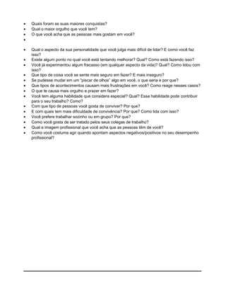 • Quais foram as suas maiores conquistas?
• Qual o maior orgulho que você tem?
• O que você acha que as pessoas mais gostam em você?
•
• Qual o aspecto da sua personalidade que você julga mais difícil de lidar? E como você faz
isso?
• Existe algum ponto no qual você está tentando melhorar? Qual? Como está fazendo isso?
• Você já experimentou algum fracasso (em qualquer aspecto da vida)? Qual? Como lidou com
isso?
• Que tipo de coisa você se sente mais seguro em fazer? E mais inseguro?
• Se pudesse mudar em um “piscar de olhos” algo em você, o que seria e por que?
• Que tipos de acontecimentos causam mais frustrações em você? Como reage nesses casos?
• O que te causa mais orgulho e prazer em fazer?
• Você tem alguma habilidade que considera especial? Qual? Essa habilidade pode contribuir
para o seu trabalho? Como?
• Com que tipo de pessoas você gosta de conviver? Por que?
• E com quais tem mais dificuldade de convivência? Por que? Como lida com isso?
• Você prefere trabalhar sozinho ou em grupo? Por que?
• Como você gosta de ser tratado pelos seus colegas de trabalho?
• Qual a imagem profissional que você acha que as pessoas têm de você?
• Como você costuma agir quando apontam aspectos negativos/positivos no seu desempenho
profissional?
 
