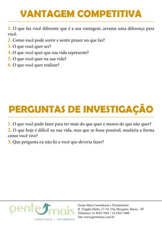 Gente Mais Consultoria e Treinamento
R. Virgílio Malta, 17-76, Vila Mesquita, Bauru - SP
Telefones: 14 3010-7681 / 14 3203-7680
Site: www.gentemais.com.br
PERGUNTAS DE INVESTIGAÇÃO
1. O que você pode fazer para ter mais do que quer e menos do que não quer?
2. O que hoje é difícil na sua vida, mas que se fosse possível, mudaria a forma
como você vive?
3. Que pergunta eu não fiz a você que deveria fazer?
VANTAGEM COMPETITIVA
1. O que faz você diferente que é a sua vantagem, arrume uma diferença para
você.
2. Como você pode sorrir e sentir prazer no que faz?
3. O que você quer ser?
4. O que você quer que sua vida represente?
5. O que você quer na sua vida?
6. O que você quer realizar?
 