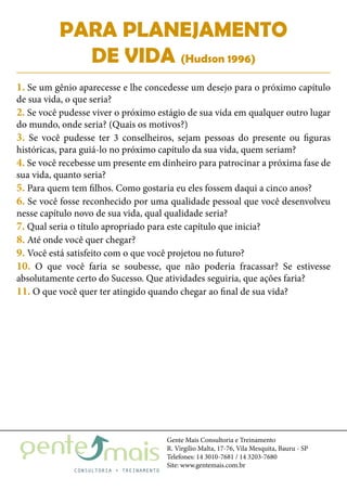 Gente Mais Consultoria e Treinamento
R. Virgílio Malta, 17-76, Vila Mesquita, Bauru - SP
Telefones: 14 3010-7681 / 14 3203-7680
Site: www.gentemais.com.br
PARA PLANEJAMENTO
DE VIDA (Hudson 1996)
1. Se um gênio aparecesse e lhe concedesse um desejo para o próximo capítulo
de sua vida, o que seria?
2. Se você pudesse viver o próximo estágio de sua vida em qualquer outro lugar
do mundo, onde seria? (Quais os motivos?)
3. Se você pudesse ter 3 conselheiros, sejam pessoas do presente ou figuras
históricas, para guiá-lo no próximo capítulo da sua vida, quem seriam?
4. Se você recebesse um presente em dinheiro para patrocinar a próxima fase de
sua vida, quanto seria?
5. Para quem tem filhos. Como gostaria eu eles fossem daqui a cinco anos?
6. Se você fosse reconhecido por uma qualidade pessoal que você desenvolveu
nesse capítulo novo de sua vida, qual qualidade seria?
7. Qual seria o título apropriado para este capítulo que inicia?
8. Até onde você quer chegar?
9. Você está satisfeito com o que você projetou no futuro?
10. O que você faria se soubesse, que não poderia fracassar? Se estivesse
absolutamente certo do Sucesso. Que atividades seguiria, que ações faria?
11. O que você quer ter atingido quando chegar ao final de sua vida?
 