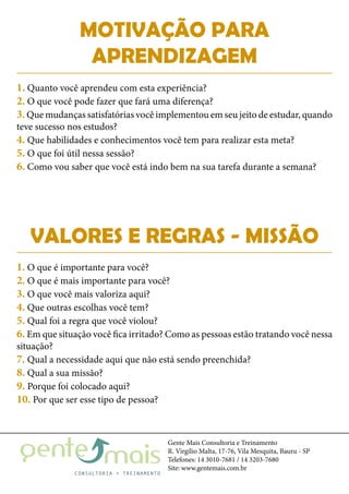 Gente Mais Consultoria e Treinamento
R. Virgílio Malta, 17-76, Vila Mesquita, Bauru - SP
Telefones: 14 3010-7681 / 14 3203-7680
Site: www.gentemais.com.br
MOTIVAÇÃO PARA
APRENDIZAGEM
1. Quanto você aprendeu com esta experiência?
2. O que você pode fazer que fará uma diferença?
3.Que mudanças satisfatórias você implementou em seu jeito de estudar, quando
teve sucesso nos estudos?
4. Que habilidades e conhecimentos você tem para realizar esta meta?
5. O que foi útil nessa sessão?
6. Como vou saber que você está indo bem na sua tarefa durante a semana?
VALORES E REGRAS - MISSÃO
1. O que é importante para você?
2. O que é mais importante para você?
3. O que você mais valoriza aqui?
4. Que outras escolhas você tem?
5. Qual foi a regra que você violou?
6. Em que situação você fica irritado? Como as pessoas estão tratando você nessa
situação?
7. Qual a necessidade aqui que não está sendo preenchida?
8. Qual a sua missão?
9. Porque foi colocado aqui?
10. Por que ser esse tipo de pessoa?
 