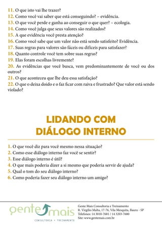 Gente Mais Consultoria e Treinamento
R. Virgílio Malta, 17-76, Vila Mesquita, Bauru - SP
Telefones: 14 3010-7681 / 14 3203-7680
Site: www.gentemais.com.br
11. O que isto vai lhe trazer?
12. Como você vai saber que está conseguindo? – evidência.
13. O que você perde e ganha ao conseguir o que quer? – ecologia.
14. Como você julga que seus valores são realizados?
15. A que evidência você presta atenção?
16. Como você sabe que um valor não está sendo satisfeito? Evidência.
17. Suas regras para valores são fáceis ou difíceis para satisfazer?
18. Quanto controle você tem sobre suas regras?
19. Elas foram escolhas livremente?
20. As evidências que você busca, vem predominantemente de você ou dos
outros?
21. O que aconteceu que lhe deu essa satisfação?
22. O que o deixa doido e o faz ficar com raiva e frustrado? Que valor está sendo
violado?
LIDANDO COM
DIÁLOGO INTERNO
1. O que você diz para você mesmo nessa situação?
2. Como esse diálogo interno faz você se sentir?
3. Esse diálogo interno é útil?
4. O que mais poderia dizer a si mesmo que poderia servir de ajuda?
5. Qual o tom do seu diálogo interno?
6. Como poderia fazer seu diálogo interno um amigo?
 