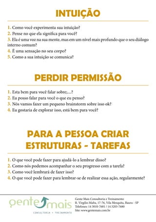 Gente Mais Consultoria e Treinamento
R. Virgílio Malta, 17-76, Vila Mesquita, Bauru - SP
Telefones: 14 3010-7681 / 14 3203-7680
Site: www.gentemais.com.br
INTUIÇÃO
PERDIR PERMISSÃO
PARA A PESSOA CRIAR
ESTRUTURAS - TAREFAS
1. Como você experimenta sua intuição?
2. Pense no que ela significa para você?
3. Ela é uma voz na sua mente, mas em um nível mais profundo que o seu diálogo
interno comum?
4. É uma sensação no seu corpo?
5. Como a sua intuição se comunica?
1. Esta bem para você falar sobre;....?
2. Eu posso falar para você o que eu penso?
3. Nós vamos fazer um pequeno brainstorm sobre isso ok?
4. Eu gostaria de explorar isso, está bem para você?
1. O que você pode fazer para ajudá-lo a lembrar disso?
2. Como nós podemos acompanhar o seu progresso com a tarefa?
3. Como você lembrará de fazer isso?
4. O que você pode fazer para lembrar-se de realizar essa ação, regularmente?
 