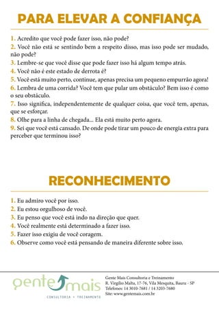 Gente Mais Consultoria e Treinamento
R. Virgílio Malta, 17-76, Vila Mesquita, Bauru - SP
Telefones: 14 3010-7681 / 14 3203-7680
Site: www.gentemais.com.br
PARA ELEVAR A CONFIANÇA
RECONHECIMENTO
1. Acredito que você pode fazer isso, não pode?
2. Você não está se sentindo bem a respeito disso, mas isso pode ser mudado,
não pode?
3. Lembre-se que você disse que pode fazer isso há algum tempo atrás.
4. Você não é este estado de derrota é?
5. Você está muito perto, continue, apenas precisa um pequeno empurrão agora!
6. Lembra de uma corrida? Você tem que pular um obstáculo? Bem isso é como
o seu obstáculo.
7. Isso significa, independentemente de qualquer coisa, que você tem, apenas,
que se esforçar.
8. Olhe para a linha de chegada... Ela está muito perto agora.
9. Sei que você está cansado. De onde pode tirar um pouco de energia extra para
perceber que terminou isso?
1. Eu admiro você por isso.
2. Eu estou orgulhoso de você.
3. Eu penso que você está indo na direção que quer.
4. Você realmente está determinado a fazer isso.
5. Fazer isso exigiu de você coragem.
6. Observe como você está pensando de maneira diferente sobre isso.
 
