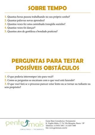 Gente Mais Consultoria e Treinamento
R. Virgílio Malta, 17-76, Vila Mesquita, Bauru - SP
Telefones: 14 3010-7681 / 14 3203-7680
Site: www.gentemais.com.br
SOBRE TEMPO
PERGUNTAS PARA TESTAR
POSSÍVEIS OBSTÁCULOS
1. Quantas horas passou trabalhando no seu próprio sonho?
2. Quantas palavras novas aprendeu?
3. Quantas vezes fez uma caminhada tranqüila sozinho?
4. Quantas vezes foi dançar?
5. Quantos atos de gentileza e bondade praticou?
1. O que poderia interromper isto para você?
2. Como as perguntas se encaixam com o que você está fazendo?
3. O que você fará se o processo parecer estar lento ou se tornar ou tediante ou
sem propósito?
 