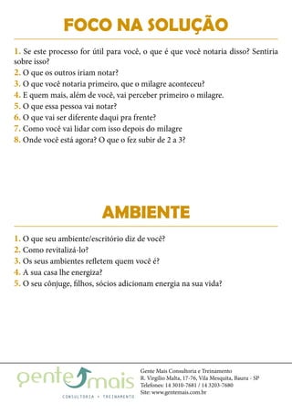 Gente Mais Consultoria e Treinamento
R. Virgílio Malta, 17-76, Vila Mesquita, Bauru - SP
Telefones: 14 3010-7681 / 14 3203-7680
Site: www.gentemais.com.br
AMBIENTE
1. O que seu ambiente/escritório diz de você?
2. Como revitalizá-lo?
3. Os seus ambientes refletem quem você é?
4. A sua casa lhe energiza?
5. O seu cônjuge, filhos, sócios adicionam energia na sua vida?
FOCO NA SOLUÇÃO
1. Se este processo for útil para você, o que é que você notaria disso? Sentiria
sobre isso?
2. O que os outros iriam notar?
3. O que você notaria primeiro, que o milagre aconteceu?
4. E quem mais, além de você, vai perceber primeiro o milagre.
5. O que essa pessoa vai notar?
6. O que vai ser diferente daqui pra frente?
7. Como você vai lidar com isso depois do milagre
8. Onde você está agora? O que o fez subir de 2 a 3?
 