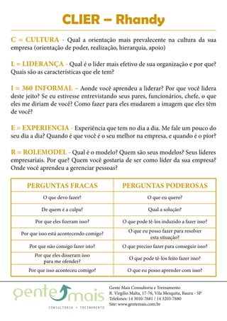 Gente Mais Consultoria e Treinamento
R. Virgílio Malta, 17-76, Vila Mesquita, Bauru - SP
Telefones: 14 3010-7681 / 14 3203-7680
Site: www.gentemais.com.br
CLIER – Rhandy
C = CULTURA - Qual a orientação mais prevalecente na cultura da sua
empresa (orientação de poder, realização, hierarquia, apoio)
L = LIDERANÇA - Qual é o líder mais efetivo de sua organização e por que?
Quais são as características que ele tem?
I = 360 INFORMAL – Aonde você aprendeu a liderar? Por que você lidera
deste jeito? Se eu estivesse entrevistando seus pares, funcionários, chefe, o que
eles me diriam de você? Como fazer para eles mudarem a imagem que eles têm
de você?
E = EXPERIENCIA - Experiência que tem no dia a dia. Me fale um pouco do
seu dia a dia? Quando é que você é o seu melhor na empresa, e quando é o pior?
R = ROLEMODEL - Qual é o modelo? Quem são seus modelos? Seus líderes
empresariais. Por que? Quem você gostaria de ser como líder da sua empresa?
Onde você aprendeu a gerenciar pessoas?
PERGUNTAS FRACAS
O que devo fazer? O que eu quero?
De quem é a culpa? Qual a solução?
Por que eles fizeram isso? O que pode tê-los induzido a fazer isso?
Por que isso está acontecendo comigo? O que eu posso fazer para resolver
esta situação?
Por que eles disseram isso
para me ofender?
O que pode tê-los feito fazer isso?
Por que não consigo fazer isto? O que preciso fazer para conseguir isso?
Por que isso aconteceu comigo? O que eu posso aprender com isso?
PERGUNTAS PODEROSAS
 