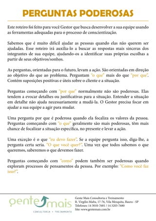 Gente Mais Consultoria e Treinamento
R. Virgílio Malta, 17-76, Vila Mesquita, Bauru - SP
Telefones: 14 3010-7681 / 14 3203-7680
Site: www.gentemais.com.br
PERGUNTAS PODEROSAS
Este roteiro foi feito para você Gestor que busca desenvolver a sua equipe usando
as ferramentas adequadas para o processo de conscientização.
Sabemos que é muito difícil ajudar as pessoas quando elas não querem ser
ajudadas. Esse roteiro irá auxilia-lo a buscar as respostas mais sinceras dos
integrantes de sua equipe, ajudando-os a identificar suas próprias escolhas a
partir de seus objetivos/sonhos.
As perguntas, orientadas para o futuro, levam a ação. São orientadas em direção
ao objetivo do que ao problema. Perguntam “o que” mais do que “por que”.
Contém suposições positivas e úteis sobre o cliente e a situação.
Perguntas começando com “por que” normalmente não são poderosas. Elas
tendem a evocar detalhes ou justificativas para a situação. Entender a situação
em detalhe não ajuda necessariamente a mudá-la. O Gestor precisa focar em
ajudar a sua equipe a agir para mudar.
Uma pergunta por que é poderosa quando ela focaliza os valores da pessoa.
Perguntas começando com “o que” geralmente são mais poderosas, têm mais
chance de focalizar a situação específica, no presente e levar a ação.
Uma exceção é o que “eu devo fazer”. Se a equipe pergunta isso, diga-lhe, a
pergunta certa seria. “O que você quer?”. Uma vez que todos sabemos o que
queremos, saberemos o que devemos fazer.
Perguntas começando com “como” podem também ser poderosas quando
exploram processos de pensamentos da pessoa. Por exemplo: “Como você faz
isso?”.
 