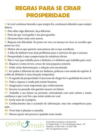 Gente Mais Consultoria e Treinamento
R. Virgílio Malta, 17-76, Vila Mesquita, Bauru - SP
Telefones: 14 3010-7681 / 14 3203-7680
Site: www.gentemais.com.br
REGRAS PARA SE CRIAR
PROSPERIDADE
1. Se você continuar fazendo o que sempre fez, continuará obtendo o que sempre
obteve.
2. Para obter algo diferente, faça diferente.
3. Parte do que você ganha é seu para guardar.
4. Devemos fazer mais com menos.
5. Riqueza trás felicidade. Eu posso ser rico, eu mereço ser rico, eu acredito que
posso ser rico.
6. Muitos são os que querem, mas poucos são os que acreditam.
7. A falta de dinheiro traz mais problemas para o universo do que o excesso.
8. Prosperidade é uma comprovação de existência divina.
9. Não é você que trabalha para o dinheiro, é o dinheiro que trabalha para você.
10. Riqueza é como árvore, cresce de uma pequena semente.
11. Onde existe determinação, a solução será encontrada.
12. Ser pobre é diferente de não ter dinheiro, pobreza é um estado de espírito. E
a falta de dinheiro é uma situação temporária.
13. O segredo da prosperidade: O processo de chegar lá é a qualidade de estar lá.
14. Toda a riqueza é criada pela mente humana.
15. Imaginação é mais importante que conhecimento.
16. Sucesso no passado não garante sucesso no futuro.
17. Trabalhe o seu futuro no presente, estimulando com auto estima e muita
confiança o que você foi e que existe ainda em você.
18. Goste mais de si próprio.
19. Conhecimento não é acumulo de informação, mas sim competência para
ação.
20. Viver hoje é planejar o amanhã.
21. Mesmo quem não precisa é ajudado neste mudo.
 