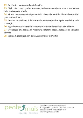 Gente Mais Consultoria e Treinamento
R. Virgílio Malta, 17-76, Vila Mesquita, Bauru - SP
Telefones: 14 3010-7681 / 14 3203-7680
Site: www.gentemais.com.br
22. Eu elimino a escassez da minha vida.
23. Todo dia o meu ganho aumenta, independente de eu estar trabalhando,
brincando ou dormindo.
24. Minha riqueza contribui para minha liberdade, e minha liberdade contribui
para minha riqueza.
25. O valor do dinheiro é determinado pelo comprador e pelo vendedor cada
transação.
26. Agradecendo/declarando/arriscando/solicitando=roda da abundância.
27. Declaração cria realidade. Arriscar é superar o medo. Agradeço ao universo
sempre.
28. Leis da riqueza: ganhar, gastar, economizar e investir.
 