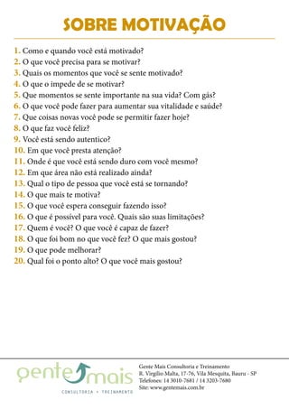 Gente Mais Consultoria e Treinamento
R. Virgílio Malta, 17-76, Vila Mesquita, Bauru - SP
Telefones: 14 3010-7681 / 14 3203-7680
Site: www.gentemais.com.br
SOBRE MOTIVAÇÃO
1. Como e quando você está motivado?
2. O que você precisa para se motivar?
3. Quais os momentos que você se sente motivado?
4. O que o impede de se motivar?
5. Que momentos se sente importante na sua vida? Com gás?
6. O que você pode fazer para aumentar sua vitalidade e saúde?
7. Que coisas novas você pode se permitir fazer hoje?
8. O que faz você feliz?
9. Você está sendo autentico?
10. Em que você presta atenção?
11. Onde é que você está sendo duro com você mesmo?
12. Em que área não está realizado ainda?
13. Qual o tipo de pessoa que você está se tornando?
14. O que mais te motiva?
15. O que você espera conseguir fazendo isso?
16. O que é possível para você. Quais são suas limitações?
17. Quem é você? O que você é capaz de fazer?
18. O que foi bom no que você fez? O que mais gostou?
19. O que pode melhorar?
20. Qual foi o ponto alto? O que você mais gostou?
 