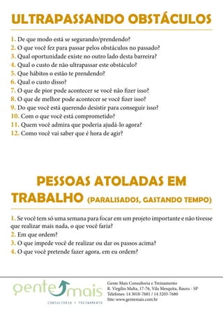 Gente Mais Consultoria e Treinamento
R. Virgílio Malta, 17-76, Vila Mesquita, Bauru - SP
Telefones: 14 3010-7681 / 14 3203-7680
Site: www.gentemais.com.br
ULTRAPASSANDO OBSTÁCULOS
1. De que modo está se segurando/prendendo?
2. O que você fez para passar pelos obstáculos no passado?
3. Qual oportunidade existe no outro lado desta barreira?
4. Qual o custo de não ultrapassar este obstáculo?
5. Que hábitos o estão te prendendo?
6. Qual o custo disso?
7. O que de pior pode acontecer se você não fizer isso?
8. O que de melhor pode acontecer se você fizer isso?
9. Do que você está querendo desistir para conseguir isso?
10. Com o que você está comprometido?
11. Quem você admira que poderia ajudá-lo agora?
12. Como você vai saber que é hora de agir?
PESSOAS ATOLADAS EM
TRABALHO (PARALISADOS, GASTANDO TEMPO)
1. Se você tem só uma semana para focar em um projeto importante e não tivesse
que realizar mais nada, o que você faria?
2. Em que ordem?
3. O que impede você de realizar ou dar os passos acima?
4. O que você pretende fazer agora, em eu ordem?
 