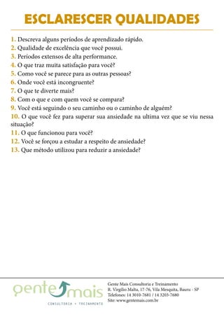 Gente Mais Consultoria e Treinamento
R. Virgílio Malta, 17-76, Vila Mesquita, Bauru - SP
Telefones: 14 3010-7681 / 14 3203-7680
Site: www.gentemais.com.br
ESCLARESCER QUALIDADES
1. Descreva alguns períodos de aprendizado rápido.
2. Qualidade de excelência que você possui.
3. Períodos extensos de alta performance.
4. O que traz muita satisfação para você?
5. Como você se parece para as outras pessoas?
6. Onde você está incongruente?
7. O que te diverte mais?
8. Com o que e com quem você se compara?
9. Você está seguindo o seu caminho ou o caminho de alguém?
10. O que você fez para superar sua ansiedade na ultima vez que se viu nessa
situação?
11. O que funcionou para você?
12. Você se forçou a estudar a respeito de ansiedade?
13. Que método utilizou para reduzir a ansiedade?
 