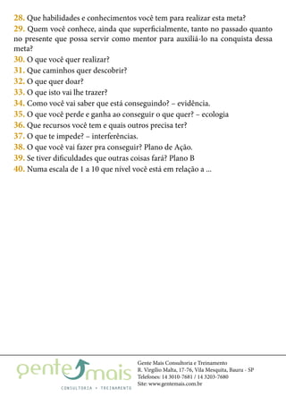 Gente Mais Consultoria e Treinamento
R. Virgílio Malta, 17-76, Vila Mesquita, Bauru - SP
Telefones: 14 3010-7681 / 14 3203-7680
Site: www.gentemais.com.br
28. Que habilidades e conhecimentos você tem para realizar esta meta?
29. Quem você conhece, ainda que superficialmente, tanto no passado quanto
no presente que possa servir como mentor para auxiliá-lo na conquista dessa
meta?
30. O que você quer realizar?
31. Que caminhos quer descobrir?
32. O que quer doar?
33. O que isto vai lhe trazer?
34. Como você vai saber que está conseguindo? – evidência.
35. O que você perde e ganha ao conseguir o que quer? – ecologia
36. Que recursos você tem e quais outros precisa ter?
37. O que te impede? – interferências.
38. O que você vai fazer pra conseguir? Plano de Ação.
39. Se tiver dificuldades que outras coisas fará? Plano B
40. Numa escala de 1 a 10 que nível você está em relação a ...
 