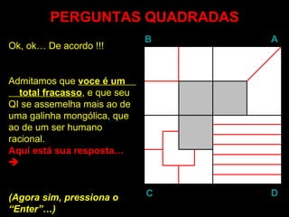 PERGUNTAS QUADRADAS
                              B   A
Ok, ok… De acordo !!!


Admitamos que voce é um
  total fracasso, e que seu
        fracasso
QI se assemelha mais ao de
uma galinha mongólica, que
ao de um ser humano
racional.
Aquí está sua resposta…



(Agora sim, pressiona o       C   D
“Enter”…)
 Enter
 