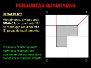 PERGUNTAS QUADRADAS
                                 B   A
DESAFIO N°2:
Mentalmente, divida a área
BRANCA do quadrante “B”,
de modo que resultem tres
(3) peças de igual tamanho.




Pressione “Enter” quando
            Enter
tenha sua resposta, ou
quando se der por vencido e
queira ver a resposta correta.
                                 C   D
 