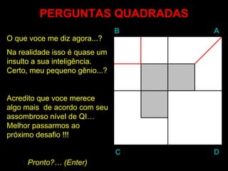 PERGUNTAS QUADRADAS
                               B   A
O que voce me diz agora...?
Na realidade isso é quase um
insulto a sua inteligência.
Certo, meu pequeno gênio...?


Acredito que voce merece
algo mais de acordo com seu
assombroso nível de QI…
Melhor passarmos ao
próximo desafio !!!

                               C   D
     Pronto?… (Enter)
               Enter
 