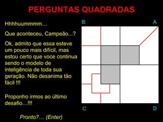 PERGUNTAS QUADRADAS
Hhhhuummmm…                     B   A

Que aconteceu, Campeão...?
Ok, admito que essa esteve
um pouco mais difícil, mas
estou certo que voce continua
sendo o modelo de
inteligência de toda sua
geração. Não desanima tão
fácil !!!

Proponho irmos ao último
desafio…!!!
                                C   D
     Pronto?… (Enter)
               Enter
 