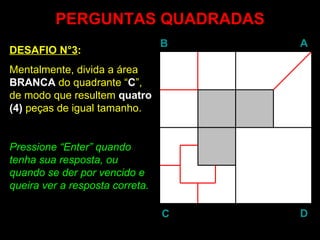 PERGUNTAS QUADRADAS DESAFIO N°3 : Mentalmente, divida a área  BRANCA  do quadrante “ C ”, de modo que resultem  quatro (4)  peças de igual tamanho. Pressione “ Enter ” quando tenha sua resposta, ou quando se der por vencido e queira ver a resposta correta. B A D C 