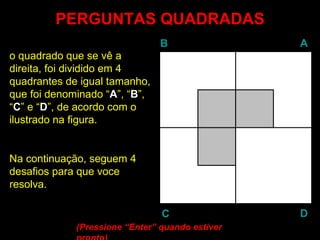PERGUNTAS QUADRADAS o quadrado que se vê a  direita, foi dividido em 4 quadrantes de igual tamanho, que foi denominado “ A ”, “ B ”, “ C ” e “ D ”, de acordo com o ilustrado na figura. Na continuação, seguem 4 desafios para que voce resolva. (Pressione “ Enter ” quando estiver pronto)  B A D C 
