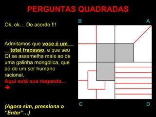 PERGUNTAS QUADRADASPERGUNTAS QUADRADAS
BB AA
DDCC
Ok, ok… De acordo !!!
Admitamos que voce é umvoce é um
total fracassototal fracasso, e que seu
QI se assemelha mais ao de
uma galinha mongólica, que
ao de um ser humano
racional.
Aquí está sua resposta…

(Agora sim, pressiona o
“EnterEnter”…)
 